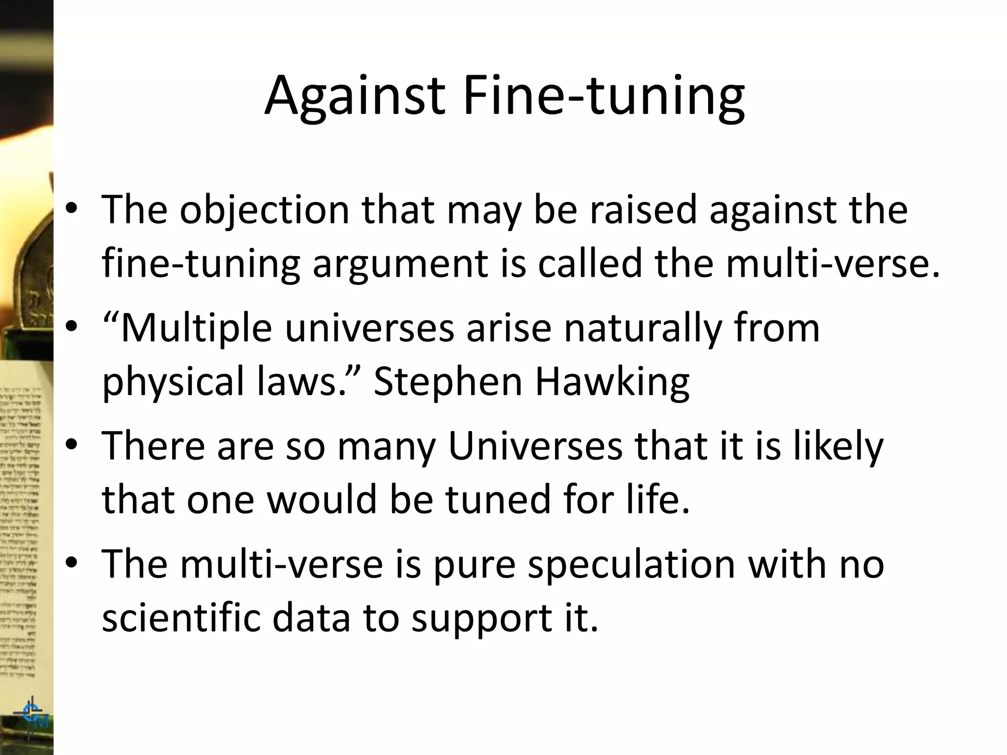 Against Fine-tuning
• The objection that may be raised against the
fine-tuning argument is called the multi-verse.
• “Multiple universes arise naturally from
physical laws.” Stephen Hawking
• There are so many Universes that it is likely
that one would be tuned for life.
• The multi-verse is pure speculation with no
scientific data to support it.
 