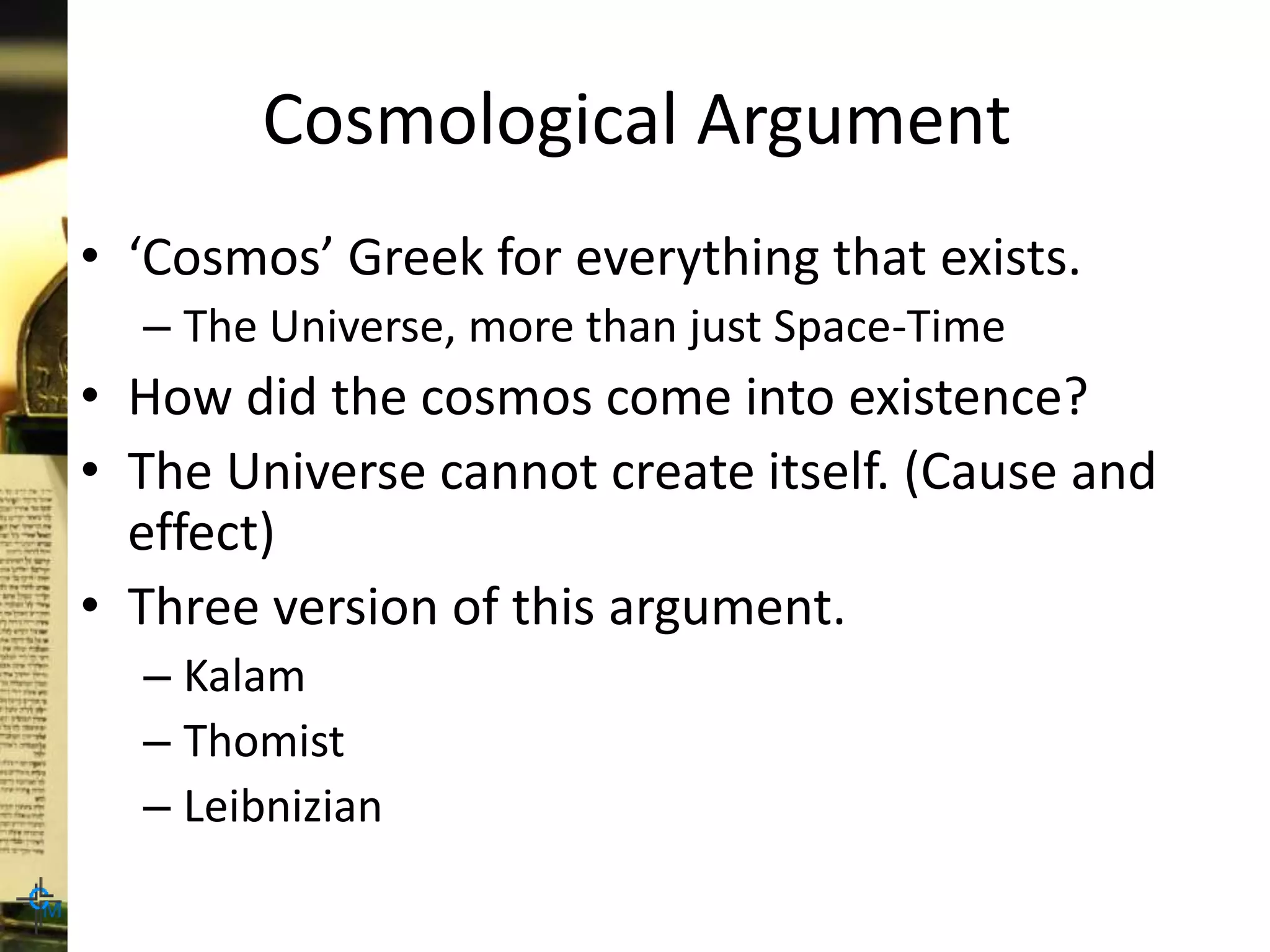 Cosmological Argument
• ‘Cosmos’ Greek for everything that exists.
– The Universe, more than just Space-Time
• How did the cosmos come into existence?
• The Universe cannot create itself. (Cause and
effect)
• Three version of this argument.
– Kalam
– Thomist
– Leibnizian
 