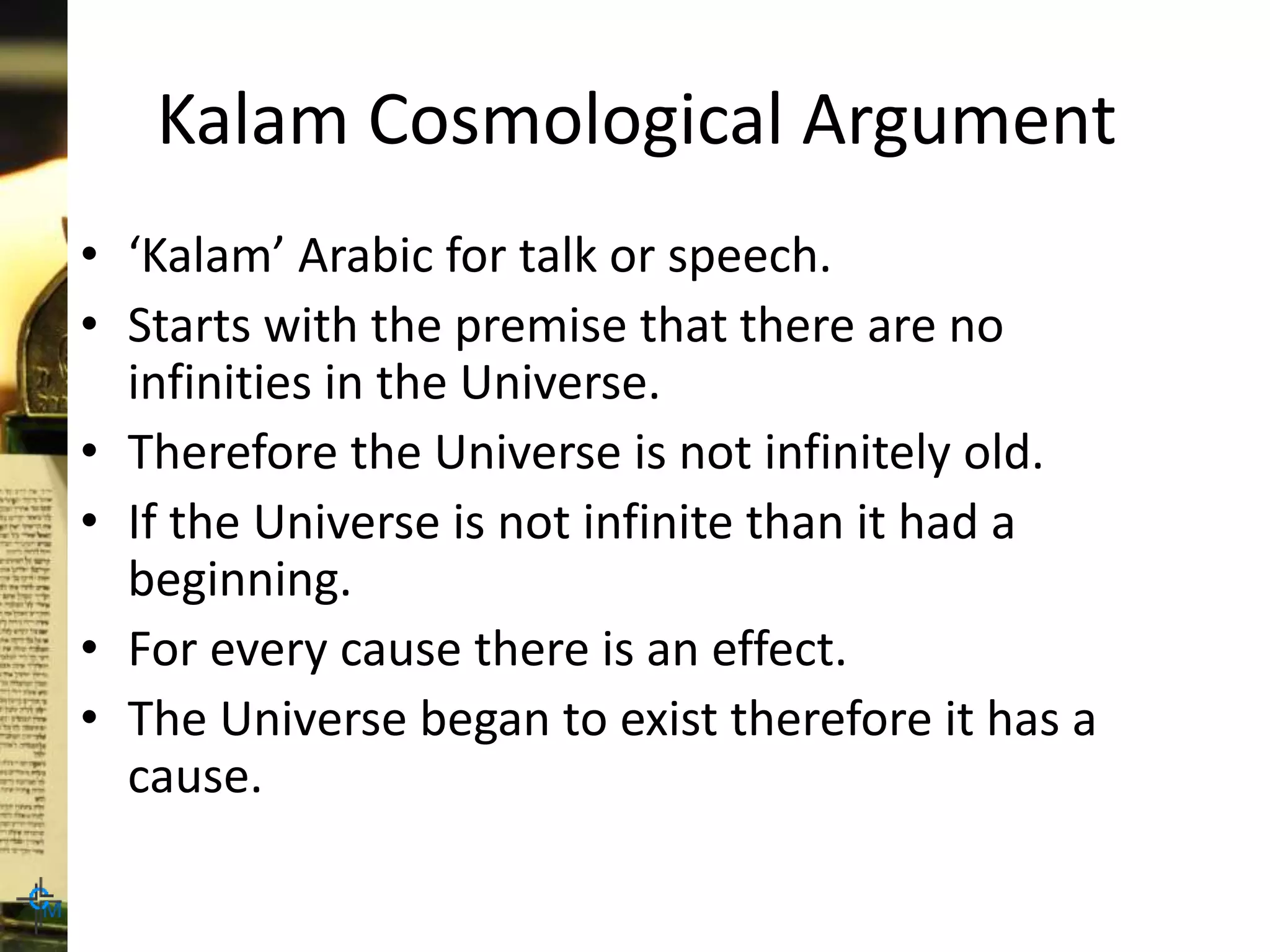 Kalam Cosmological Argument
• ‘Kalam’ Arabic for talk or speech.
• Starts with the premise that there are no
infinities in the Universe.
• Therefore the Universe is not infinitely old.
• If the Universe is not infinite than it had a
beginning.
• For every cause there is an effect.
• The Universe began to exist therefore it has a
cause.
 