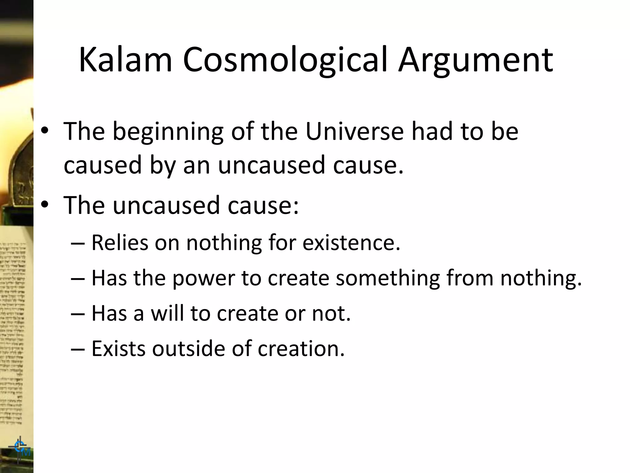 Kalam Cosmological Argument
• The beginning of the Universe had to be
caused by an uncaused cause.
• The uncaused cause:
– Relies on nothing for existence.
– Has the power to create something from nothing.
– Has a will to create or not.
– Exists outside of creation.
 
