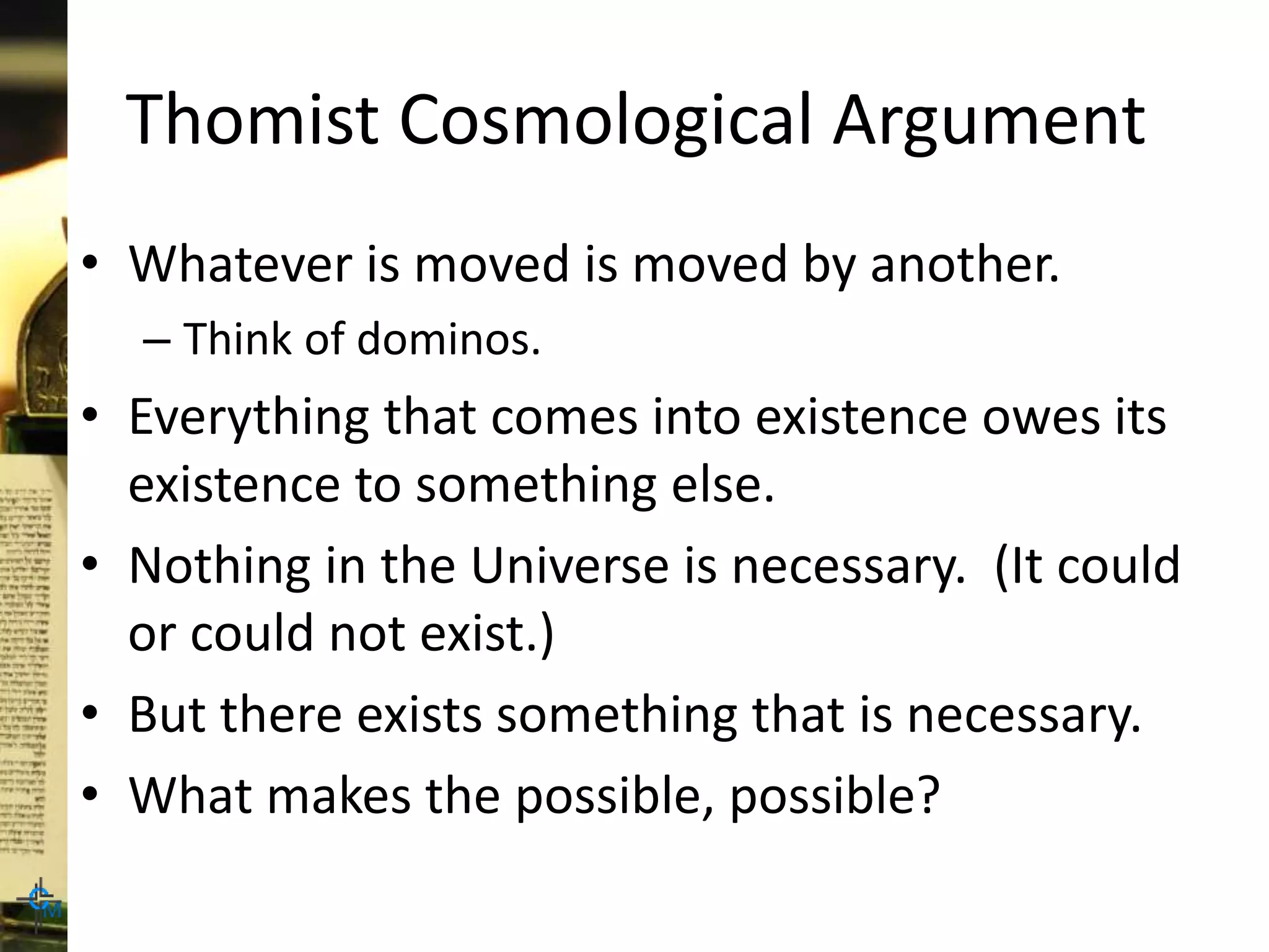 Thomist Cosmological Argument
• Whatever is moved is moved by another.
– Think of dominos.
• Everything that comes into existence owes its
existence to something else.
• Nothing in the Universe is necessary. (It could
or could not exist.)
• But there exists something that is necessary.
• What makes the possible, possible?
 