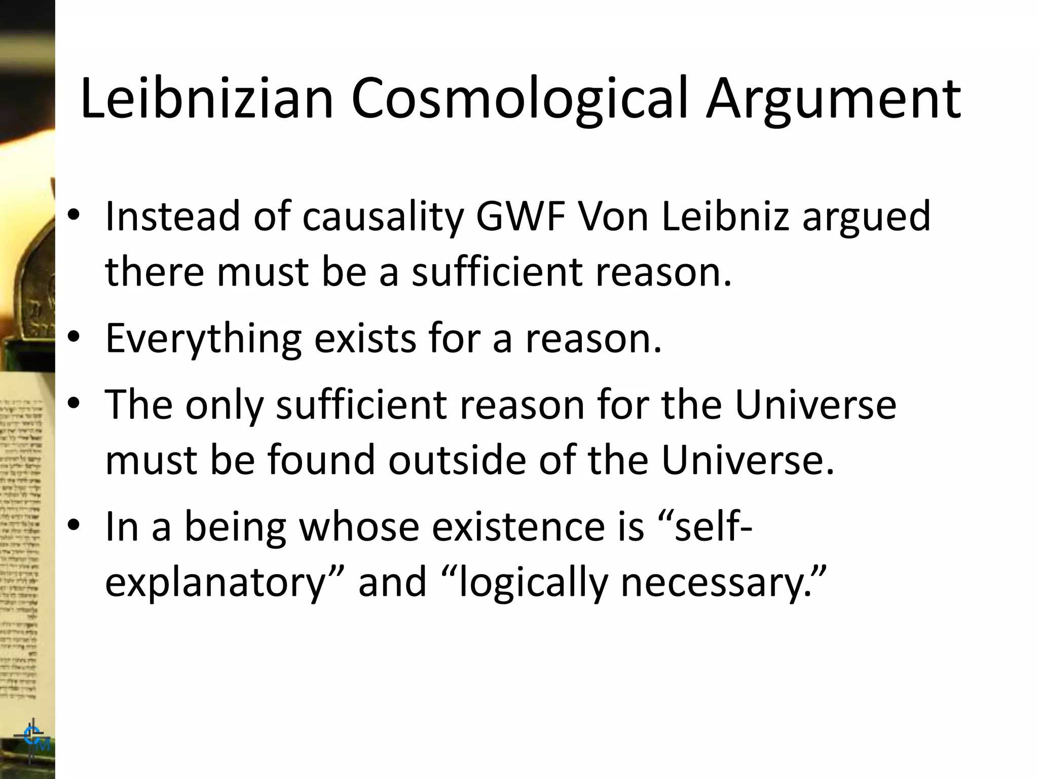 Leibnizian Cosmological Argument
• Instead of causality GWF Von Leibniz argued
there must be a sufficient reason.
• Everything exists for a reason.
• The only sufficient reason for the Universe
must be found outside of the Universe.
• In a being whose existence is “self-
explanatory” and “logically necessary.”
 