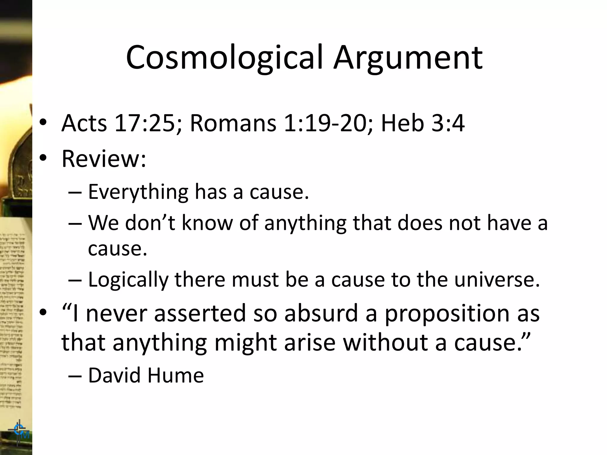 Cosmological Argument
• Acts 17:25; Romans 1:19-20; Heb 3:4
• Review:
– Everything has a cause.
– We don’t know of anything that does not have a
cause.
– Logically there must be a cause to the universe.
• “I never asserted so absurd a proposition as
that anything might arise without a cause.”
– David Hume
 