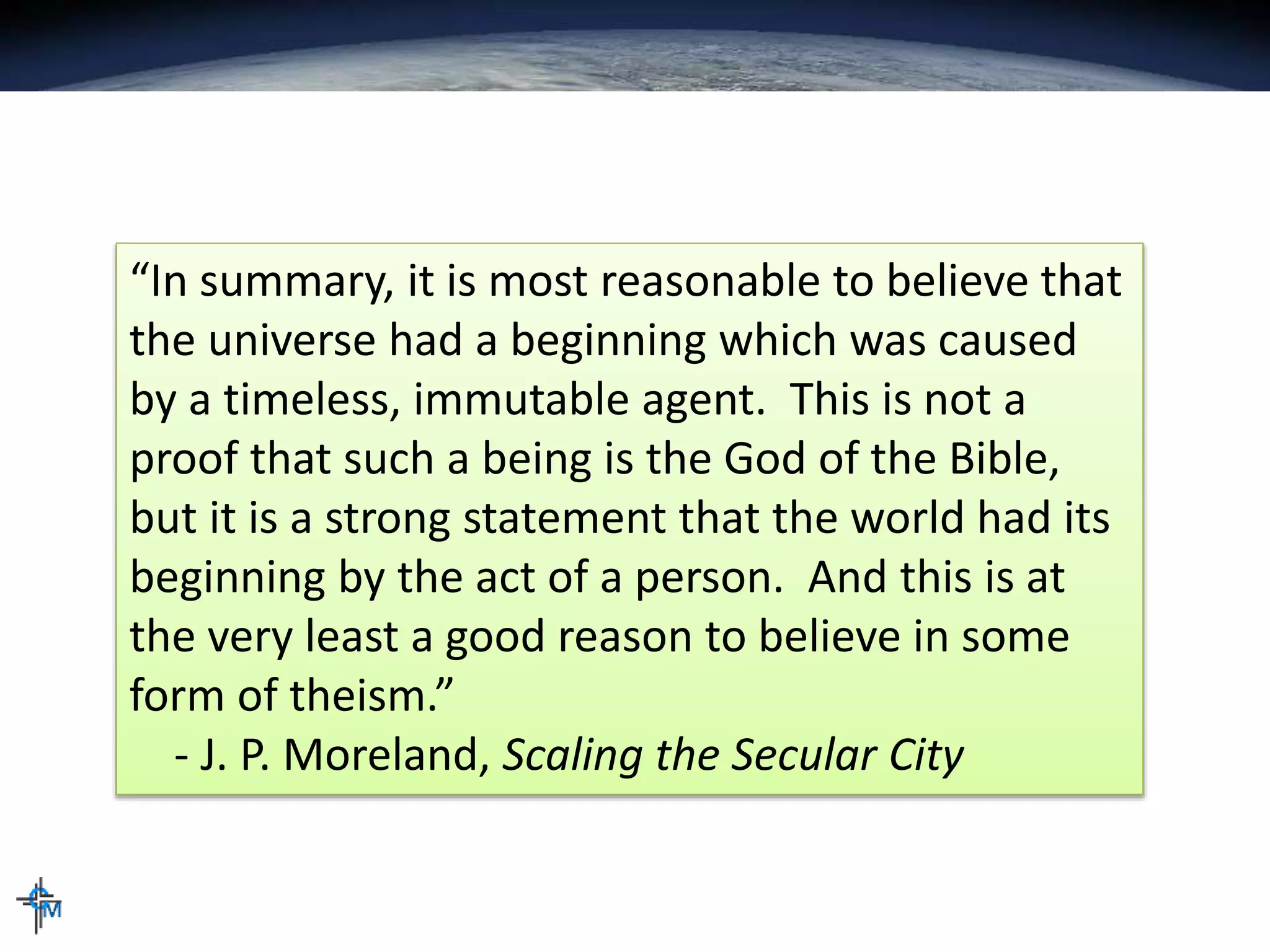 “In summary, it is most reasonable to believe that
the universe had a beginning which was caused
by a timeless, immutable agent. This is not a
proof that such a being is the God of the Bible,
but it is a strong statement that the world had its
beginning by the act of a person. And this is at
the very least a good reason to believe in some
form of theism.”
- J. P. Moreland, Scaling the Secular City
 