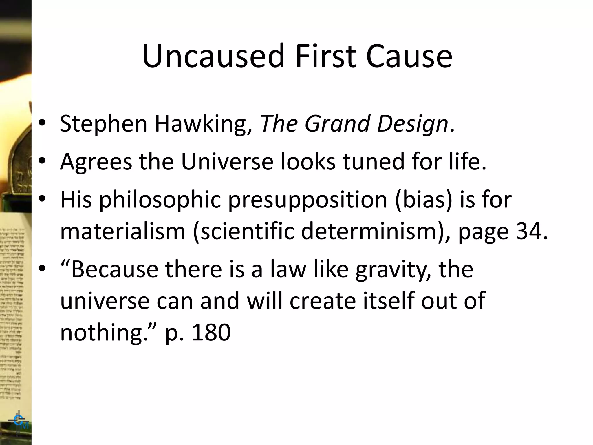 Uncaused First Cause
• Stephen Hawking, The Grand Design.
• Agrees the Universe looks tuned for life.
• His philosophic presupposition (bias) is for
materialism (scientific determinism), page 34.
• “Because there is a law like gravity, the
universe can and will create itself out of
nothing.” p. 180
 