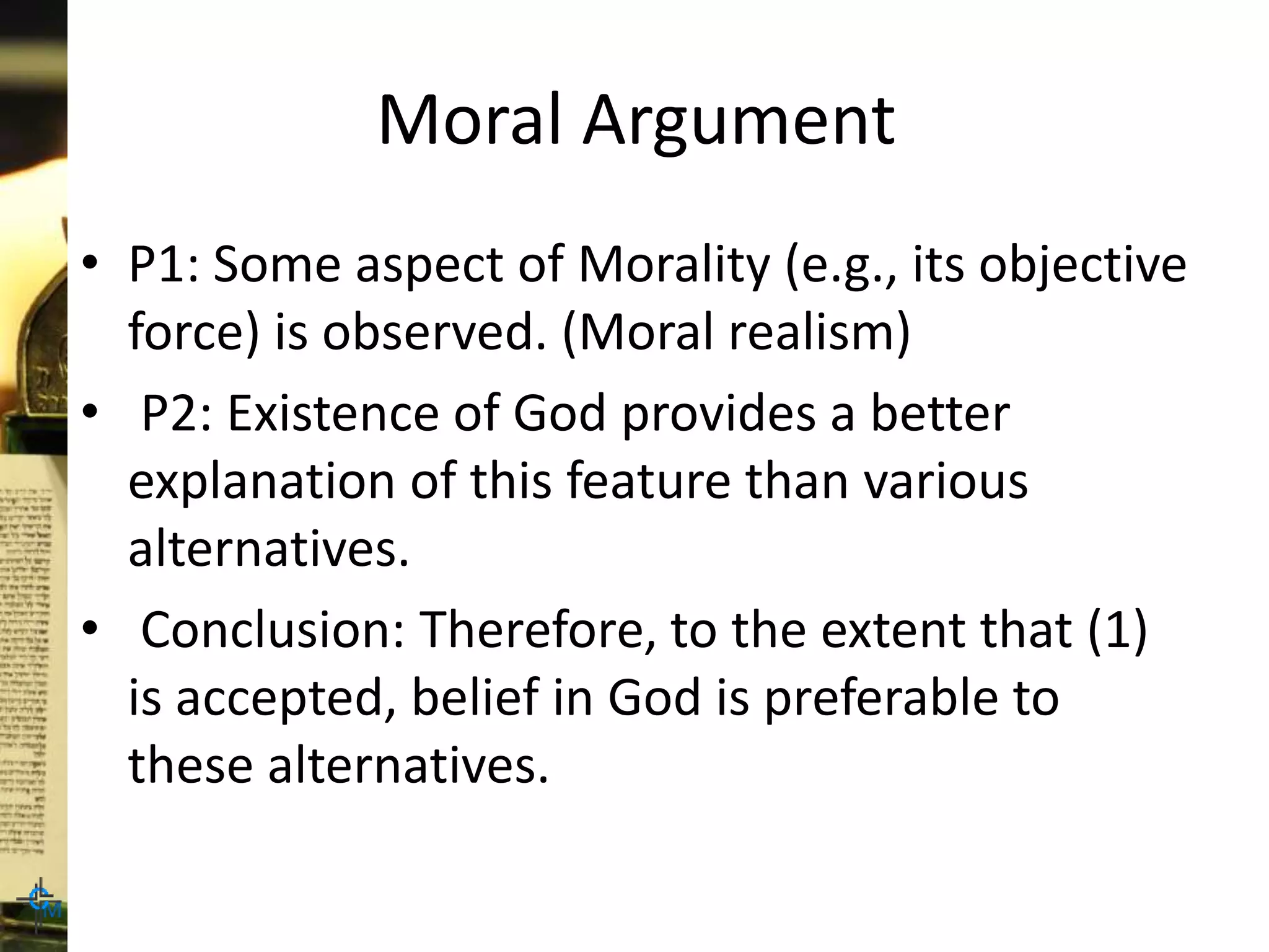 Moral Argument
• P1: Some aspect of Morality (e.g., its objective
force) is observed. (Moral realism)
• P2: Existence of God provides a better
explanation of this feature than various
alternatives.
• Conclusion: Therefore, to the extent that (1)
is accepted, belief in God is preferable to
these alternatives.
 