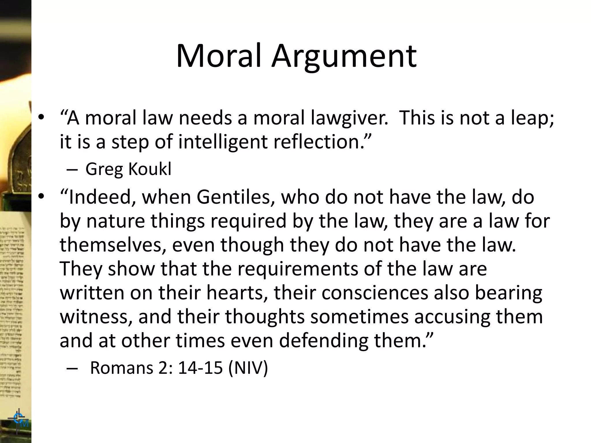 Moral Argument
• “A moral law needs a moral lawgiver. This is not a leap;
it is a step of intelligent reflection.”
– Greg Koukl
• “Indeed, when Gentiles, who do not have the law, do
by nature things required by the law, they are a law for
themselves, even though they do not have the law.
They show that the requirements of the law are
written on their hearts, their consciences also bearing
witness, and their thoughts sometimes accusing them
and at other times even defending them.”
– Romans 2: 14-15 (NIV)
 