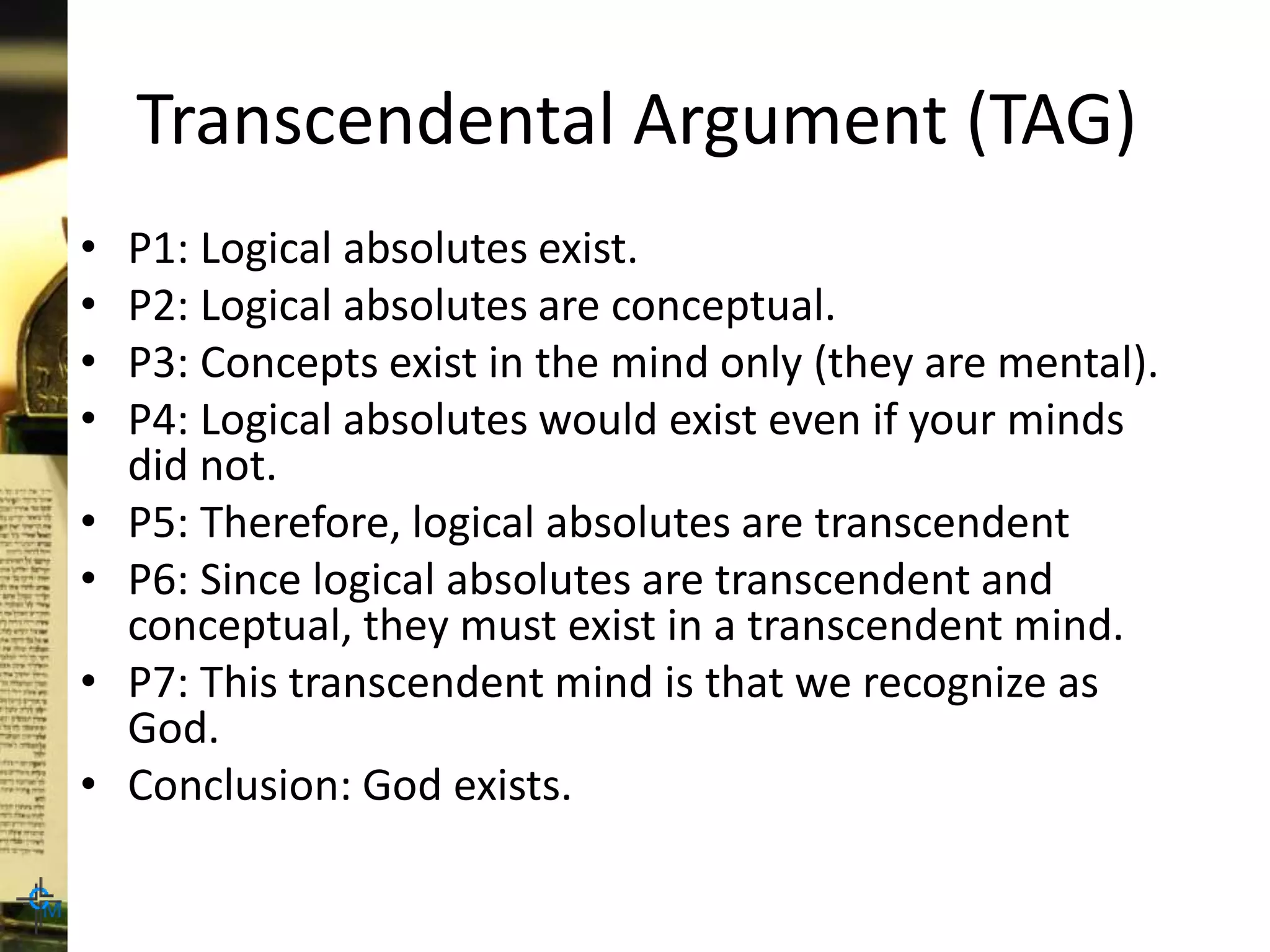 Transcendental Argument (TAG)
• P1: Logical absolutes exist.
• P2: Logical absolutes are conceptual.
• P3: Concepts exist in the mind only (they are mental).
• P4: Logical absolutes would exist even if your minds
did not.
• P5: Therefore, logical absolutes are transcendent
• P6: Since logical absolutes are transcendent and
conceptual, they must exist in a transcendent mind.
• P7: This transcendent mind is that we recognize as
God.
• Conclusion: God exists.
 