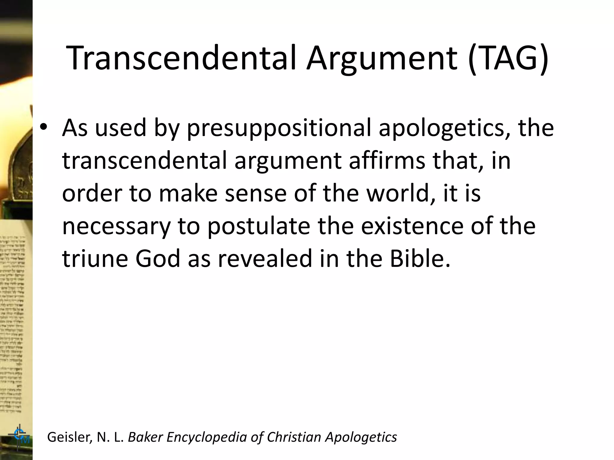 Transcendental Argument (TAG)
• As used by presuppositional apologetics, the
transcendental argument affirms that, in
order to make sense of the world, it is
necessary to postulate the existence of the
triune God as revealed in the Bible.
Geisler, N. L. Baker Encyclopedia of Christian Apologetics
 