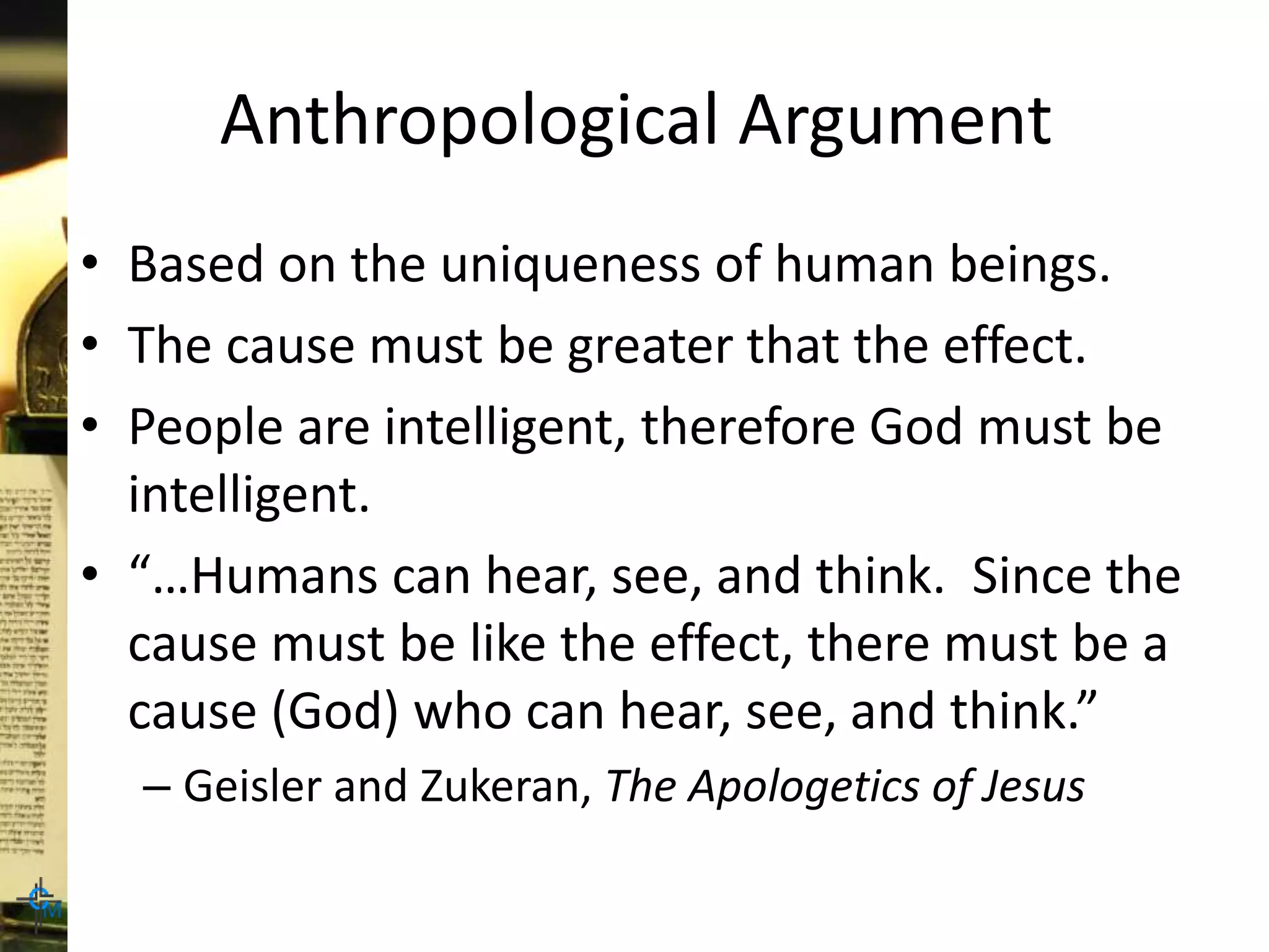 Anthropological Argument
• Based on the uniqueness of human beings.
• The cause must be greater that the effect.
• People are intelligent, therefore God must be
intelligent.
• “…Humans can hear, see, and think. Since the
cause must be like the effect, there must be a
cause (God) who can hear, see, and think.”
– Geisler and Zukeran, The Apologetics of Jesus
 