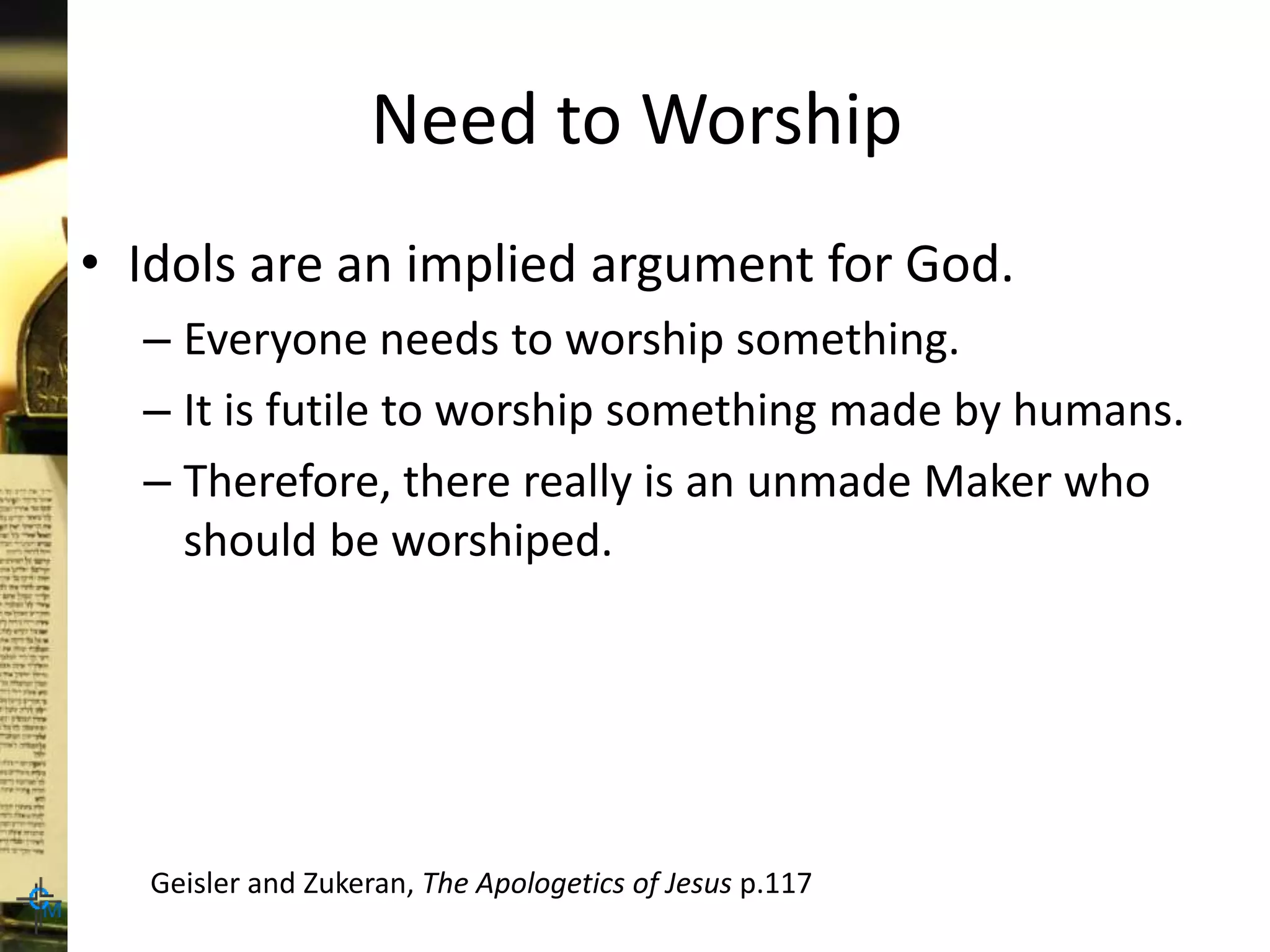 Need to Worship
• Idols are an implied argument for God.
– Everyone needs to worship something.
– It is futile to worship something made by humans.
– Therefore, there really is an unmade Maker who
should be worshiped.
Geisler and Zukeran, The Apologetics of Jesus p.117
 