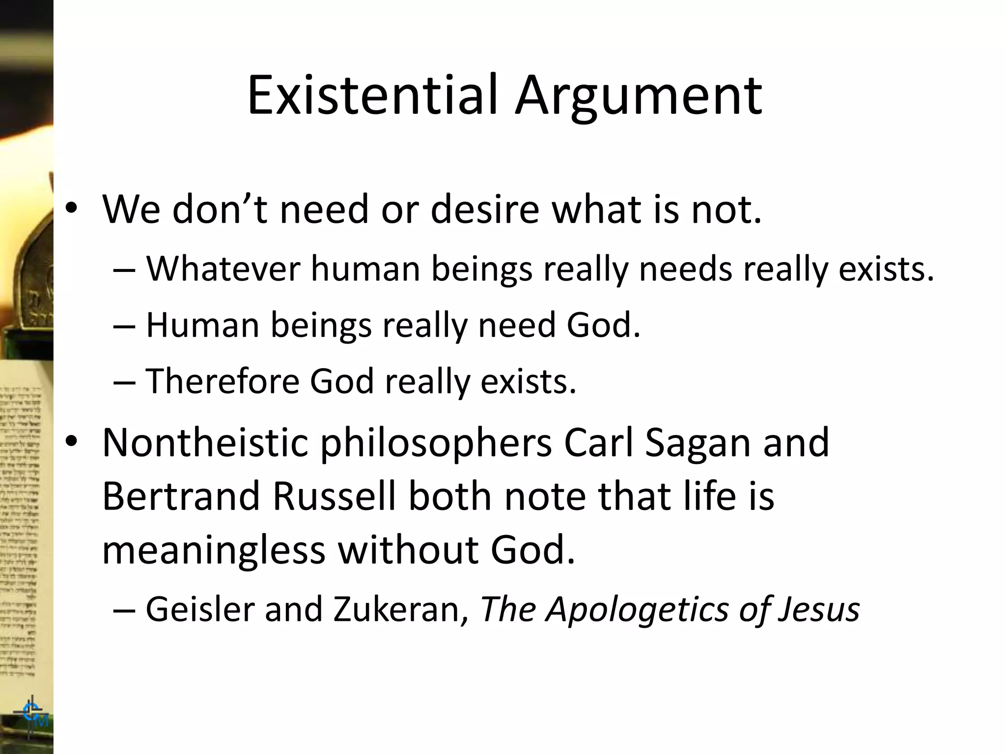 Existential Argument
• We don’t need or desire what is not.
– Whatever human beings really needs really exists.
– Human beings really need God.
– Therefore God really exists.
• Nontheistic philosophers Carl Sagan and
Bertrand Russell both note that life is
meaningless without God.
– Geisler and Zukeran, The Apologetics of Jesus
 