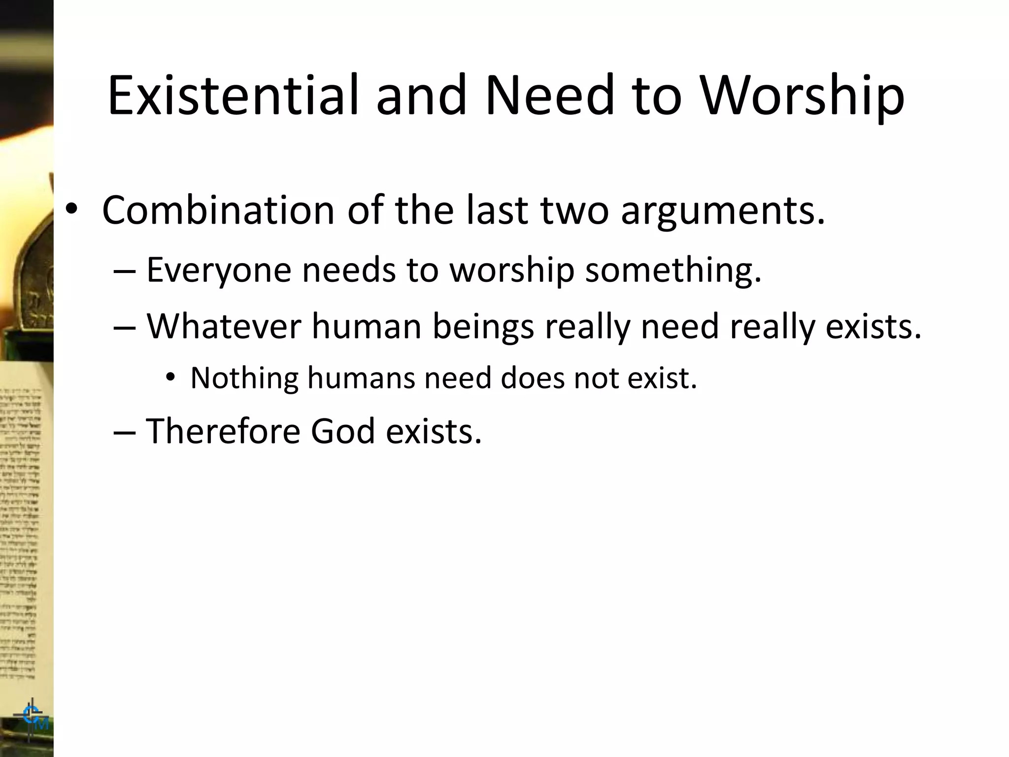 Existential and Need to Worship
• Combination of the last two arguments.
– Everyone needs to worship something.
– Whatever human beings really need really exists.
• Nothing humans need does not exist.
– Therefore God exists.
 
