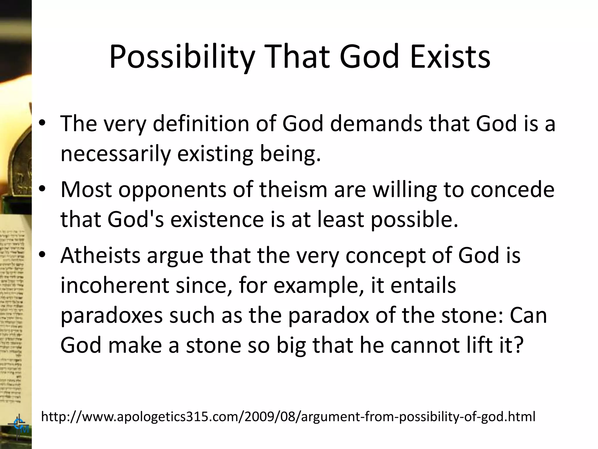 Possibility That God Exists
• The very definition of God demands that God is a
necessarily existing being.
• Most opponents of theism are willing to concede
that God's existence is at least possible.
• Atheists argue that the very concept of God is
incoherent since, for example, it entails
paradoxes such as the paradox of the stone: Can
God make a stone so big that he cannot lift it?
http://www.apologetics315.com/2009/08/argument-from-possibility-of-god.html
 