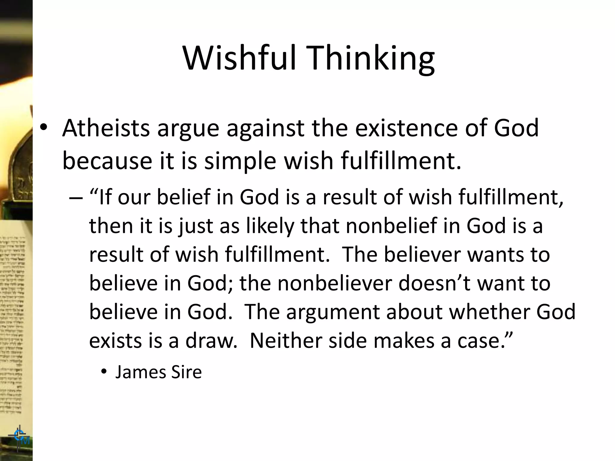 Wishful Thinking
• Atheists argue against the existence of God
because it is simple wish fulfillment.
– “If our belief in God is a result of wish fulfillment,
then it is just as likely that nonbelief in God is a
result of wish fulfillment. The believer wants to
believe in God; the nonbeliever doesn’t want to
believe in God. The argument about whether God
exists is a draw. Neither side makes a case.”
• James Sire
 