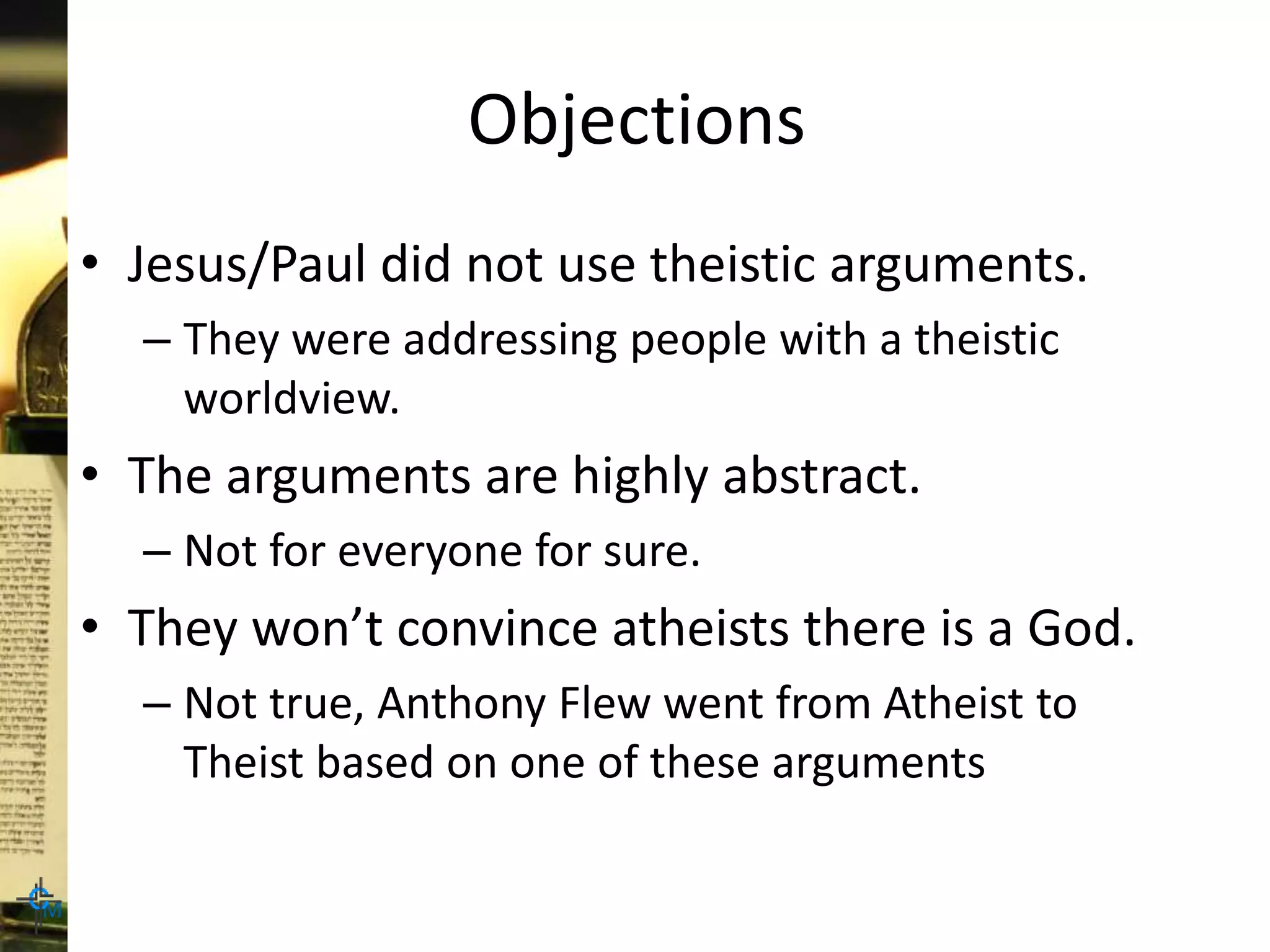 Objections
• Jesus/Paul did not use theistic arguments.
– They were addressing people with a theistic
worldview.
• The arguments are highly abstract.
– Not for everyone for sure.
• They won’t convince atheists there is a God.
– Not true, Anthony Flew went from Atheist to
Theist based on one of these arguments
 