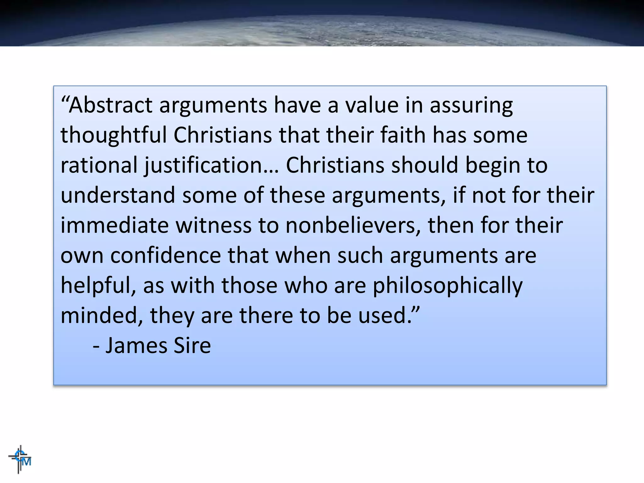 “Abstract arguments have a value in assuring
thoughtful Christians that their faith has some
rational justification… Christians should begin to
understand some of these arguments, if not for their
immediate witness to nonbelievers, then for their
own confidence that when such arguments are
helpful, as with those who are philosophically
minded, they are there to be used.”
- James Sire
 