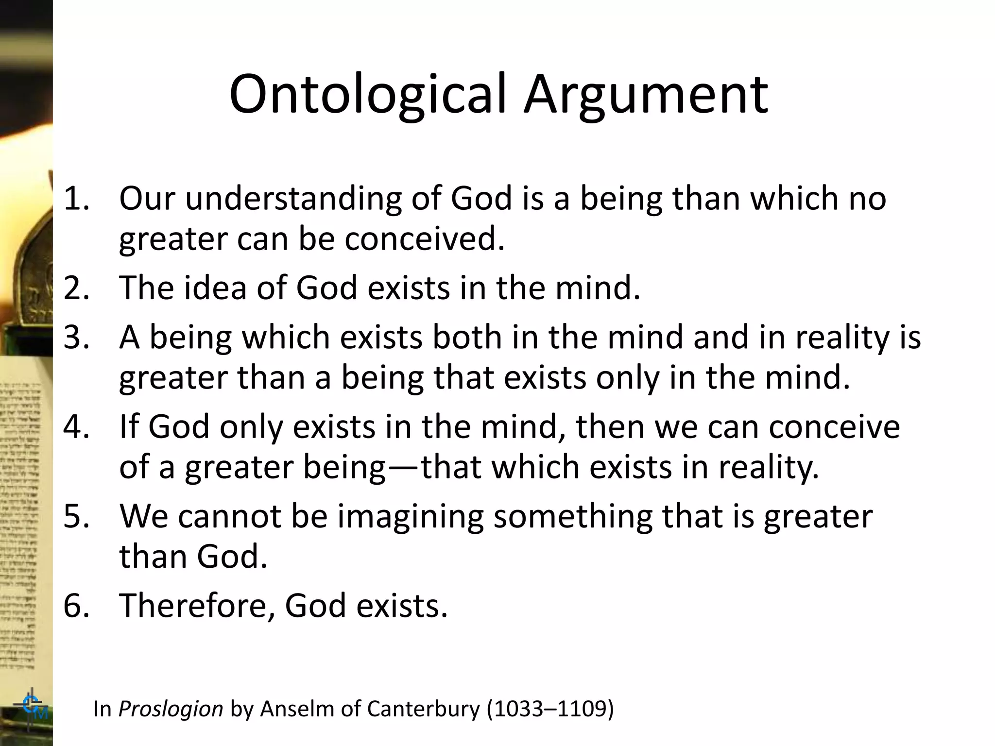 Ontological Argument
1. Our understanding of God is a being than which no
greater can be conceived.
2. The idea of God exists in the mind.
3. A being which exists both in the mind and in reality is
greater than a being that exists only in the mind.
4. If God only exists in the mind, then we can conceive
of a greater being—that which exists in reality.
5. We cannot be imagining something that is greater
than God.
6. Therefore, God exists.
In Proslogion by Anselm of Canterbury (1033–1109)
 