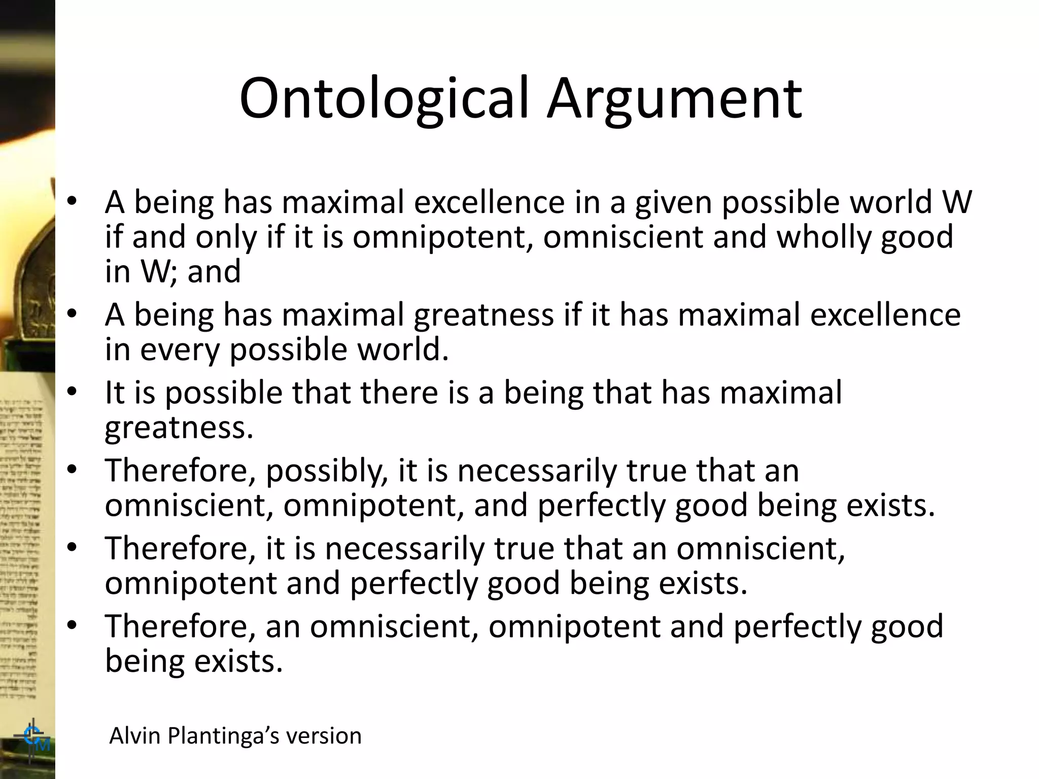 Ontological Argument
• A being has maximal excellence in a given possible world W
if and only if it is omnipotent, omniscient and wholly good
in W; and
• A being has maximal greatness if it has maximal excellence
in every possible world.
• It is possible that there is a being that has maximal
greatness.
• Therefore, possibly, it is necessarily true that an
omniscient, omnipotent, and perfectly good being exists.
• Therefore, it is necessarily true that an omniscient,
omnipotent and perfectly good being exists.
• Therefore, an omniscient, omnipotent and perfectly good
being exists.
Alvin Plantinga’s version
 