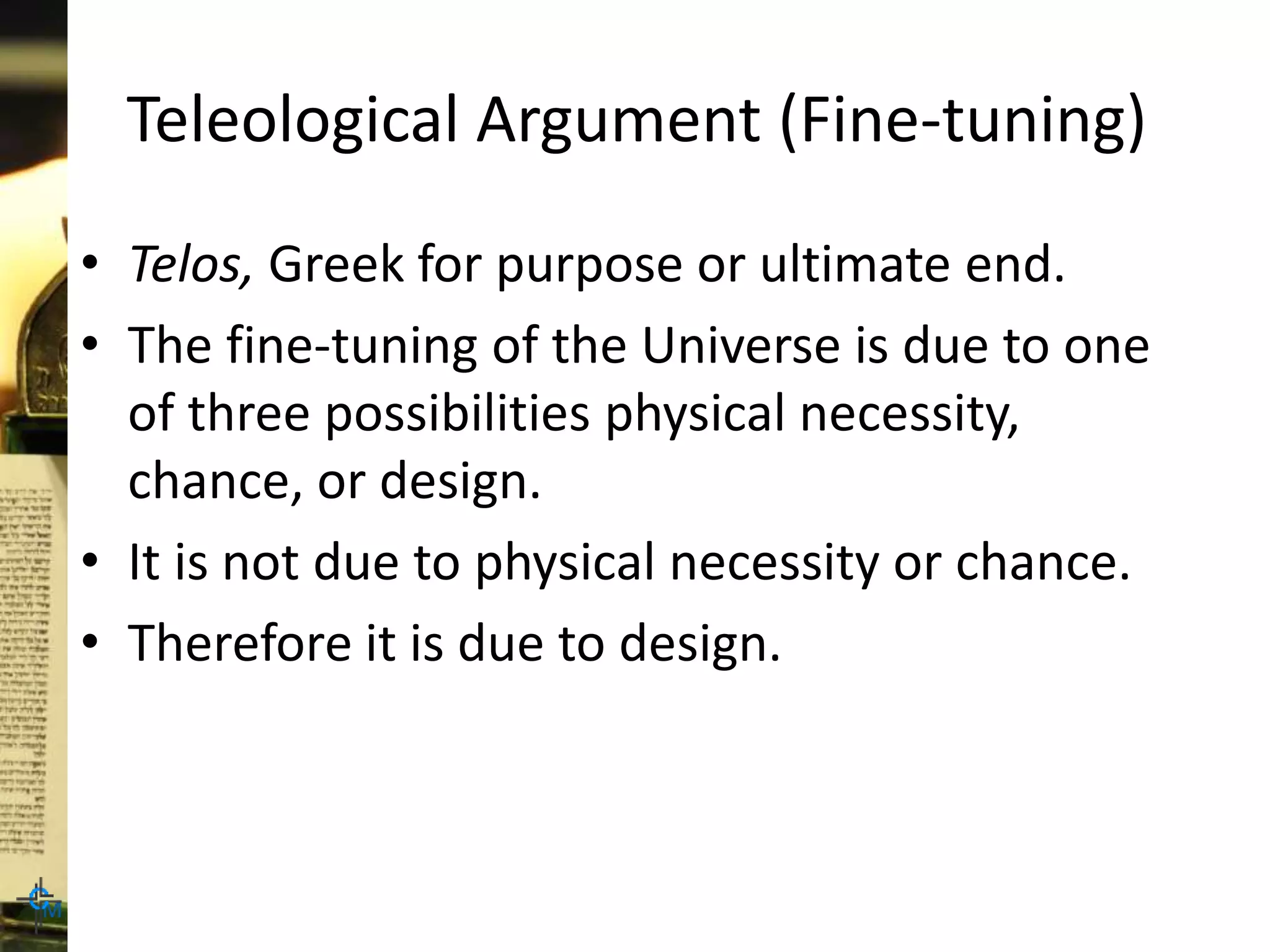 Teleological Argument (Fine-tuning)
• Telos, Greek for purpose or ultimate end.
• The fine-tuning of the Universe is due to one
of three possibilities physical necessity,
chance, or design.
• It is not due to physical necessity or chance.
• Therefore it is due to design.
 