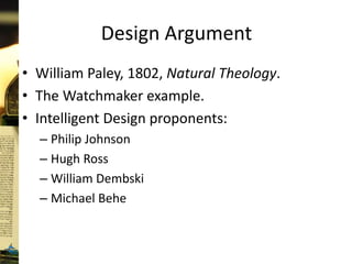 Design Argument
• William Paley, 1802, Natural Theology.
• The Watchmaker example.
• Intelligent Design proponents:
– Philip Johnson
– Hugh Ross
– William Dembski
– Michael Behe
 