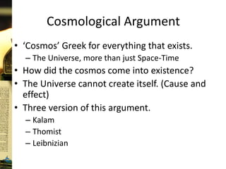 Cosmological Argument
• ‘Cosmos’ Greek for everything that exists.
– The Universe, more than just Space-Time
• How did the cosmos come into existence?
• The Universe cannot create itself. (Cause and
effect)
• Three version of this argument.
– Kalam
– Thomist
– Leibnizian
 