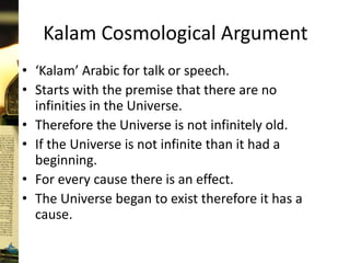 Kalam Cosmological Argument
• ‘Kalam’ Arabic for talk or speech.
• Starts with the premise that there are no
infinities in the Universe.
• Therefore the Universe is not infinitely old.
• If the Universe is not infinite than it had a
beginning.
• For every cause there is an effect.
• The Universe began to exist therefore it has a
cause.
 