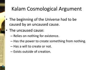 Kalam Cosmological Argument
• The beginning of the Universe had to be
caused by an uncaused cause.
• The uncaused cause:
– Relies on nothing for existence.
– Has the power to create something from nothing.
– Has a will to create or not.
– Exists outside of creation.
 