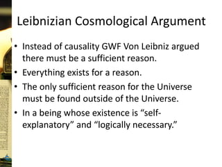 Leibnizian Cosmological Argument
• Instead of causality GWF Von Leibniz argued
there must be a sufficient reason.
• Everything exists for a reason.
• The only sufficient reason for the Universe
must be found outside of the Universe.
• In a being whose existence is “self-
explanatory” and “logically necessary.”
 