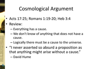 Cosmological Argument
• Acts 17:25; Romans 1:19-20; Heb 3:4
• Review:
– Everything has a cause.
– We don’t know of anything that does not have a
cause.
– Logically there must be a cause to the universe.
• “I never asserted so absurd a proposition as
that anything might arise without a cause.”
– David Hume
 