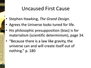 Uncaused First Cause
• Stephen Hawking, The Grand Design.
• Agrees the Universe looks tuned for life.
• His philosophic presupposition (bias) is for
materialism (scientific determinism), page 34.
• “Because there is a law like gravity, the
universe can and will create itself out of
nothing.” p. 180
 