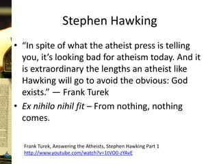 Stephen Hawking
• “In spite of what the atheist press is telling
you, it’s looking bad for atheism today. And it
is extraordinary the lengths an atheist like
Hawking will go to avoid the obvious: God
exists.” — Frank Turek
• Ex nihilo nihil fit – From nothing, nothing
comes.
Frank Turek, Answering the Atheists, Stephen Hawking Part 1
http://www.youtube.com/watch?v=1tVO0-zYAvE
 