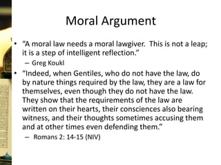 Moral Argument
• “A moral law needs a moral lawgiver. This is not a leap;
it is a step of intelligent reflection.”
– Greg Koukl
• “Indeed, when Gentiles, who do not have the law, do
by nature things required by the law, they are a law for
themselves, even though they do not have the law.
They show that the requirements of the law are
written on their hearts, their consciences also bearing
witness, and their thoughts sometimes accusing them
and at other times even defending them.”
– Romans 2: 14-15 (NIV)
 