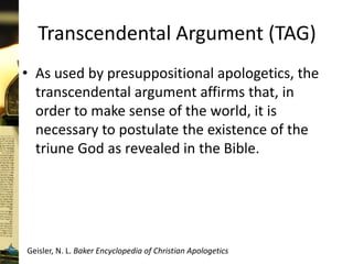 Transcendental Argument (TAG)
• As used by presuppositional apologetics, the
transcendental argument affirms that, in
order to make sense of the world, it is
necessary to postulate the existence of the
triune God as revealed in the Bible.
Geisler, N. L. Baker Encyclopedia of Christian Apologetics
 