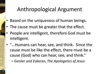 Anthropological Argument
• Based on the uniqueness of human beings.
• The cause must be greater that the effect.
• People are intelligent, therefore God must be
intelligent.
• “…Humans can hear, see, and think. Since the
cause must be like the effect, there must be a
cause (God) who can hear, see, and think.”
– Geisler and Zukeran, The Apologetics of Jesus
 