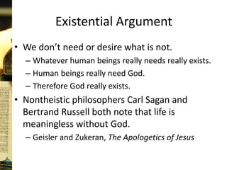 Existential Argument
• We don’t need or desire what is not.
– Whatever human beings really needs really exists.
– Human beings really need God.
– Therefore God really exists.
• Nontheistic philosophers Carl Sagan and
Bertrand Russell both note that life is
meaningless without God.
– Geisler and Zukeran, The Apologetics of Jesus
 