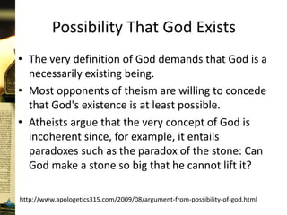 Possibility That God Exists
• The very definition of God demands that God is a
necessarily existing being.
• Most opponents of theism are willing to concede
that God's existence is at least possible.
• Atheists argue that the very concept of God is
incoherent since, for example, it entails
paradoxes such as the paradox of the stone: Can
God make a stone so big that he cannot lift it?
http://www.apologetics315.com/2009/08/argument-from-possibility-of-god.html
 