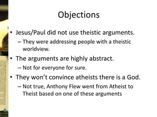 Objections
• Jesus/Paul did not use theistic arguments.
– They were addressing people with a theistic
worldview.
• The arguments are highly abstract.
– Not for everyone for sure.
• They won’t convince atheists there is a God.
– Not true, Anthony Flew went from Atheist to
Theist based on one of these arguments
 