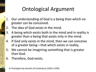 Ontological Argument
1. Our understanding of God is a being than which no
greater can be conceived.
2. The idea of God exists in the mind.
3. A being which exists both in the mind and in reality is
greater than a being that exists only in the mind.
4. If God only exists in the mind, then we can conceive
of a greater being—that which exists in reality.
5. We cannot be imagining something that is greater
than God.
6. Therefore, God exists.
In Proslogion by Anselm of Canterbury (1033–1109)
 