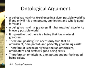 Ontological Argument
• A being has maximal excellence in a given possible world W
if and only if it is omnipotent, omniscient and wholly good
in W; and
• A being has maximal greatness if it has maximal excellence
in every possible world.
• It is possible that there is a being that has maximal
greatness.
• Therefore, possibly, it is necessarily true that an
omniscient, omnipotent, and perfectly good being exists.
• Therefore, it is necessarily true that an omniscient,
omnipotent and perfectly good being exists.
• Therefore, an omniscient, omnipotent and perfectly good
being exists.
Alvin Plantinga’s version
 