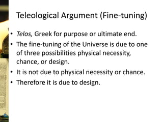 Teleological Argument (Fine-tuning)
• Telos, Greek for purpose or ultimate end.
• The fine-tuning of the Universe is due to one
of three possibilities physical necessity,
chance, or design.
• It is not due to physical necessity or chance.
• Therefore it is due to design.
 