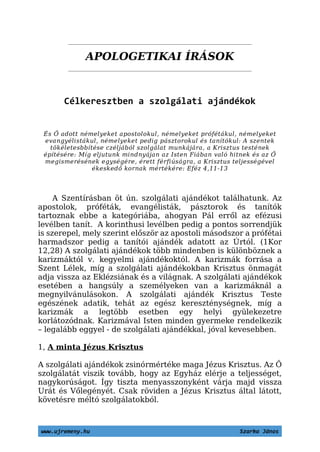 APOLOGETIKAI ÍRÁSOK
Célkeresztben a szolgálati ajándékok
És Ő adott némelyeket apostolokul, némelyeket prófétákul, némelyeket
evangyélistákul, némelyeket pedig pásztorokul és tanítókul: A szentek
tökéletesbbítése czéljából szolgálat munkájára, a Krisztus testének
építésére: Míg eljutunk mindnyájan az Isten Fiában való hitnek és az Ő
megismerésének egységére, érett férfiúságra, a Krisztus teljességével
ékeskedő kornak mértékére: Eféz 4,11-13
A Szentírásban öt ún. szolgálati ajándékot találhatunk. Az
apostolok, próféták, evangélisták, pásztorok és tanítók
tartoznak ebbe a kategóriába, ahogyan Pál erről az efézusi
levélben tanít. A korinthusi levélben pedig a pontos sorrendjük
is szerepel, mely szerint először az apostoli másodszor a prófétai
harmadszor pedig a tanítói ajándék adatott az Úrtól. (1Kor
12,28) A szolgálati ajándékok több mindenben is különböznek a
karizmáktól v. kegyelmi ajándékoktól. A karizmák forrása a
Szent Lélek, míg a szolgálati ajándékokban Krisztus önmagát
adja vissza az Eklézsiának és a világnak. A szolgálati ajándékok
esetében a hangsúly a személyeken van a karizmáknál a
megnyilvánulásokon. A szolgálati ajándék Krisztus Teste
egészének adatik, tehát az egész kereszténységnek, míg a
karizmák a legtöbb esetben egy helyi gyülekezetre
korlátozódnak. Karizmával Isten minden gyermeke rendelkezik
– legalább eggyel - de szolgálati ajándékkal, jóval kevesebben.
1, A minta Jézus Krisztus
A szolgálati ajándékok zsinórmértéke maga Jézus Krisztus. Az Ő
szolgálatát viszik tovább, hogy az Egyház elérje a teljességet,
nagykorúságot. Így tiszta menyasszonyként várja majd vissza
Urát és Vőlegényét. Csak röviden a Jézus Krisztus által látott,
követésre méltó szolgálatokból.
www.ujremeny.hu Szarka János
 