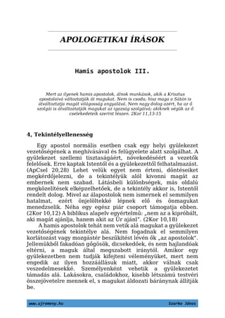 APOLOGETIKAI ÍRÁSOK
Hamis apostolok III.
Mert az ilyenek hamis apostolok, álnok munkások, akik a Krisztus
apostolaivá változtatják át magukat. Nem is csoda; hisz maga a Sátán is
átváltoztatja magát világosság angyalává. Nem nagy dolog azért, ha az ő
szolgái is átváltoztatják magukat az igazság szolgáivá; akiknek végük az ő
cselekedeteik szerint lészen. 2Kor 11,13-15
4, Tekintélyellenesség
Egy apostol normális esetben csak egy helyi gyülekezet
vezetőségének a meghívásával és felügyelete alatt szolgálhat. A
gyülekezet szellemi tisztaságáért, növekedéséért a vezetők
felelősek. Erre kaptak Istentől és a gyülekezettől felhatalmazást.
(ApCsel 20,28) Lehet velük egyet nem érteni, döntéseiket
megkérdőjelezni, de a tekintélyük alól kivonni magát az
embernek nem szabad. Látásbeli különbségek, más oldalú
megközelítések elképzelhetőek, de a tekintély akkor is, Istentől
rendelt dolog. Mivel az álapostolok nem ismernek el semmilyen
hatalmat, ezért önjelöltekké lépnek elő és önmagukat
menedzselik. Néha egy egész piár csoport támogatja ebben.
(2Kor 10,12) A biblikus alapelv egyértelmű: „nem az a kipróbált,
aki magát ajánlja, hanem akit az Úr ajánl”. (2Kor 10,18)
A hamis apostolok tehát nem vetik alá magukat a gyülekezet
vezetőségének tekintélye alá. Nem fogadnak el semmilyen
korlátozást vagy mozgástér beszűkítést lévén ők „az apostolok".
Jellemükből fakadóan gőgösök, dicsekedőek, és nem hajlandóak
eltérni, a maguk által megszabott iránytól. Amikor egy
gyülekezetben nem tudják kifejteni véleményüket, mert nem
engedik az ilyen hozzáállásuk miatt, akkor válnak csak
veszedelmesekké. Személyenként vehetik a gyülekezetet
támadás alá. Lakásokra, családokhoz, kisebb létszámú testvéri
összejövetelre mennek el, s magukat áldozati báránynak állítják
be.
www.ujremeny.hu Szarka János
 