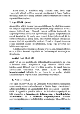 www.ujremeny.hu Szarka János
Ezen kívül, a Bibliában még találunk vers, ének vagy
vigasztaló jellegű prófétai megnyilvánulásokat. A Szent Szellem
munkáját nem bölcs dolog keretek közé szorítani különösen nem
a prófétálás esetében.
2, A próféták típusai
Alapvetően két fő típusa van a prófétáknak. Az első típusúak az
ún. alapozó vagy Mózesi típusú próféták, míg a másikba erre az
alapra építkező vagy Sámueli típusú próféták tartoznak. Az
alapozó próféták lefektetik a prófétálás alapjait, meghatározzák
annak kereteit és új, addig nem ismert dolgot jelentenek ki. Az
építkező típusúak, pedig ezen, kritériumok alapján szolgálnak,
és nem lépik át a prófétálás határait. Ennek a ténynek ismerete
sokat segíthet annak megítélésben, hogy egy prófétai szó
biblikus-e vagy sem.
A Bibliában kevés alapozó típusú próféta van. Nézzük át őket
és a prófétai keretek tágítását az ószövetségtől kezdve Jézus
Krisztusig.
a, Ábel (Luk 11,50-51)
Ábel volt az első próféta, aki áldozatával kiengesztelte az Istent
a bűneset miatt. Megértette, hogy vérontás nélkül nincs
bűnbocsánat. Hitéért testvére Káin megölte, de ezzel Krisztus
áldozatának előképévé vált. (Zsid 12,24) Az áldozat
bemutatásával fektette le, az Isten és az ember közötti
kapcsolat egyik legfontosabb ószövetségi tényezőjét.
b, Noé (1Móz 6,9)
Noé igaz ember volt, aki az Úrral járt. Nemzedékének idejében
a gonoszság annyira eluralkodott a földön, hogy Isten özönvíz
által pusztította el az akkori földet. Noé és családja – nyolc fő -
élték túl egyedül a globális ítéletet. Az özönvíz után pedig általa
lett bevezetve a kormányzás intézménye, a halálbüntetés
alkalmazása és a húsevés engedélyezése. Mindezt
szövetséggel is megerősítette Isten.(1Móz 9.)
 