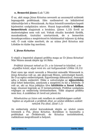 www.ujremeny.hu Szarka János
e, Bemerítő János (Luk 7,28)
Ő az, akit maga Jézus Krisztus nevezett az asszonytól született
legnagyobb prófétának. Illés szellemével és lelkületével
útkészítője lett a Messiásnak. Az Atya Istentől személyes kapott
kijelentést szolgálatára nézve. Hozzá kapcsolódik a biblikus
bemerítések alapjainak a lerakása. (János 1,33) Erről az
ószövetségben nem volt szó. Voltak rituális korabeli fürdők,
mosakodások, tisztulási szertartások, de a bemerítés
összekapcsolása a megtéréssel és bűnbánattal teljesen új dolog
volt. Ő csak vízbe merített, de az utána jövő Krisztus már
Lélekbe és tűzbe fog meríteni.
f, Jézus Krisztus
S végül a legutolsó alapozó próféta maga az Úr Jézus Krisztus!
Már Mózes annak idején így írt Róla:
Prófétát támaszt neked az Úr, a te Istened te közüled, a te
atyádfiai közül, olyat mint én: azt hallgassátok! (5Móz 18,15)
Pont ezen ige miatt nevezik a Messiást második Mózesnek is.
Jézus Krisztus volt az, aki akárcsak Mózes, szövetséget hozott,
de Ő az egész emberiségnek. Egyetlenegy áldozatával, önmagát
adta a bűnös emberért. Ebbe a szövetségbe az újjászületés
által lehet bekerülni, amelynek a megtérés és hit a feltétele. Ő
volt az, aki az Atya jobbjára ülve kitöltötte a Szent Lelket,
hogy részesei legyünk az Ő természetének. Prófétai szolgálata
végleges az emberiség történelmében. Több alapozó próféta
nem lesz. A zsidókhoz írt levél ezt jelenti ki:
Minekutána az Isten sok rendben és sokféleképpen szólott
hajdan az atyáknak a próféták által, ez utolsó időkben szólott
nekünk Fia által, (Zsid 1,1)
Az emberiség utolsó korszakának idején az utolsó szava
Istennek a Fiú, Jézus Krisztus. Korábban is használta a
prófétákat az Örökkévaló, de Krisztus testtélételével,
radikálisan megváltozott a helyzet.
 