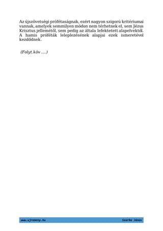 www.ujremeny.hu Szarka János
Az újszövetségi prófétaságnak, ezért nagyon szigorú kritériumai
vannak, amelyek semmilyen módon nem térhetnek el, sem Jézus
Krisztus jellemétől, sem pedig az általa lefektetett alapelvektől.
A hamis próféták leleplezésének alapjai ezek ismeretével
kezdődnek.
(Folyt.köv ….)
 