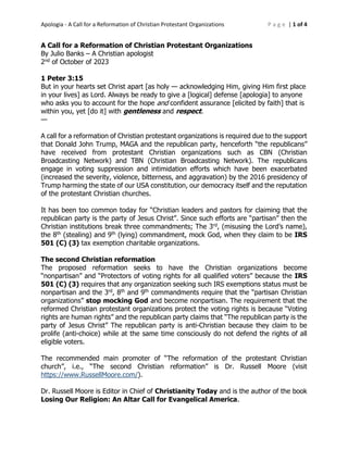 Apologia - A Call for a Reformation of Christian Protestant Organizations P a g e | 1 of 4
A Call for a Reformation of Christian Protestant Organizations
By Julio Banks – A Christian apologist
2nd of October of 2023
1 Peter 3:15
But in your hearts set Christ apart [as holy — acknowledging Him, giving Him first place
in your lives] as Lord. Always be ready to give a [logical] defense [apologia] to anyone
who asks you to account for the hope and confident assurance [elicited by faith] that is
within you, yet [do it] with gentleness and respect.
—
A call for a reformation of Christian protestant organizations is required due to the support
that Donald John Trump, MAGA and the republican party, henceforth “the republicans”
have received from protestant Christian organizations such as CBN (Christian
Broadcasting Network) and TBN (Christian Broadcasting Network). The republicans
engage in voting suppression and intimidation efforts which have been exacerbated
(increased the severity, violence, bitterness, and aggravation) by the 2016 presidency of
Trump harming the state of our USA constitution, our democracy itself and the reputation
of the protestant Christian churches.
It has been too common today for “Christian leaders and pastors for claiming that the
republican party is the party of Jesus Christ”. Since such efforts are “partisan” then the
Christian institutions break three commandments; The 3rd, (misusing the Lord’s name),
the 8th (stealing) and 9th (lying) commandment, mock God, when they claim to be IRS
501 (C) (3) tax exemption charitable organizations.
The second Christian reformation
The proposed reformation seeks to have the Christian organizations become
“nonpartisan” and “Protectors of voting rights for all qualified voters” because the IRS
501 (C) (3) requires that any organization seeking such IRS exemptions status must be
nonpartisan and the 3rd, 8th and 9th commandments require that the “partisan Christian
organizations” stop mocking God and become nonpartisan. The requirement that the
reformed Christian protestant organizations protect the voting rights is because “Voting
rights are human rights” and the republican party claims that “The republican party is the
party of Jesus Christ” The republican party is anti-Christian because they claim to be
prolife (anti-choice) while at the same time consciously do not defend the rights of all
eligible voters.
The recommended main promoter of “The reformation of the protestant Christian
church”, i.e., “The second Christian reformation” is Dr. Russell Moore (visit
https://www.RussellMoore.com/).
Dr. Russell Moore is Editor in Chief of Christianity Today and is the author of the book
Losing Our Religion: An Altar Call for Evangelical America.
 