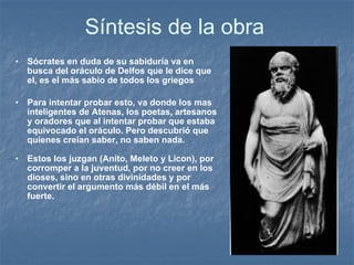 Síntesis de la obra S ócrates en duda de su sabiduría va en busca del oráculo de Delfos que le dice que el, es el más sabio de todos los griegos Para intentar probar esto, va donde los mas inteligentes de Atenas, los poetas, artesanos y oradores que al intentar probar que estaba equivocado el oráculo. Pero descubrió que quienes creían saber, no saben nada. Estos los juzgan (Anito, Meleto y Licon), por corromper a la juventud, por no creer en los dioses, sino en otras divinidades y por convertir el argumento más débil en el más fuerte. 