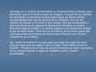 Sócrates en un intento de demostrar su inocencia llama a Meleto para demostrar que el no tenia porque ser juzgado. A pesar de los intentos de demostrar su inocencia el juicio sigue igual, se dieron ciertas oportunidades para que se salvara de su condena. Una fue ser exiliado de Atenas y no volver a esa ciudad. Otra fue encarcelarlo y que sus discípulos le pagaran la fianza pero Sócrates no estaba dispuesto dejar el pueblo y no podría pagarle a sus discípulos debido a que no tenia dinero. Pero eso no le importo, en el mismo juicio dijo una frase antes de tomarse el veneno que lo llevaría a su muerte cumpliendo su condena. dijo “temer la muerte no es otra cosa que creer ser sabio sin serlo, pues es creer que uno sabe lo que no sabe. Pues nadie conoce la muerte” . Pronto tomo el vaso de cicuta brindando por estar mas cerca de los dioses quienes le darán el verdadero juicio y muere envenenado  