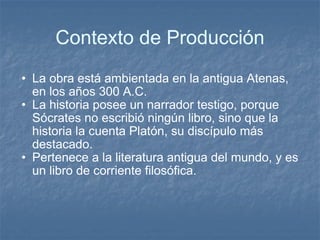 Contexto de Producción La obra está ambientada en la antigua Atenas, en los años 300 A.C.  La historia posee un narrador testigo, porque Sócrates no escribió ningún libro, sino que la historia la cuenta Platón, su discípulo más destacado.  Pertenece a la literatura antigua del mundo, y es un libro de corriente filosófica.  